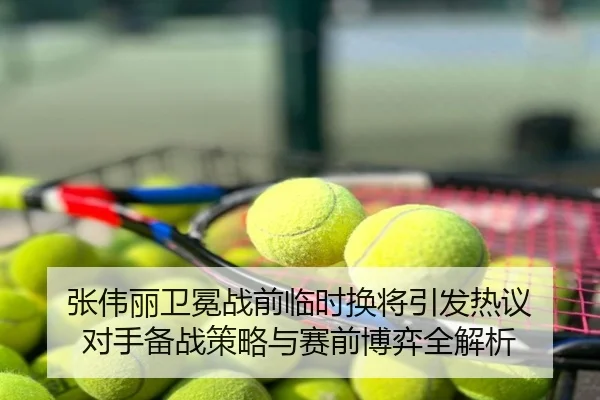 张伟丽卫冕战前临时换将引发热议 对手备战策略与赛前博弈全解析