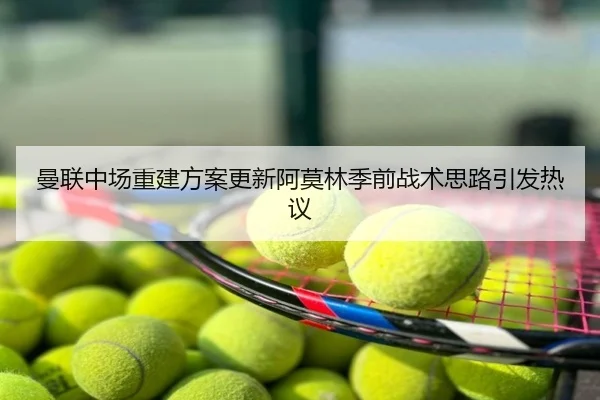 曼联中场重建方案更新阿莫林季前战术思路引发热议