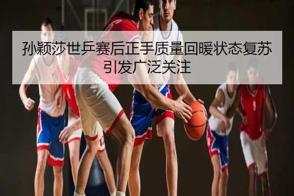 孙颖莎世乒赛后正手质量回暖状态复苏引发广泛关注
