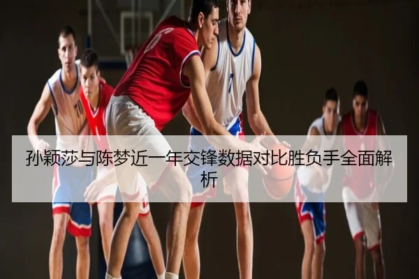 孙颖莎与陈梦近一年交锋数据对比胜负手全面解析