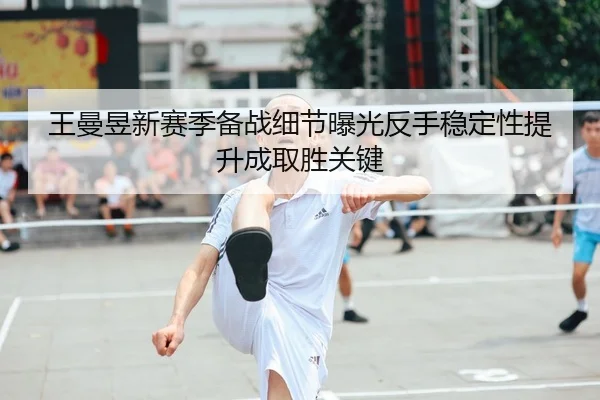 王曼昱新赛季备战细节曝光反手稳定性提升成取胜关键