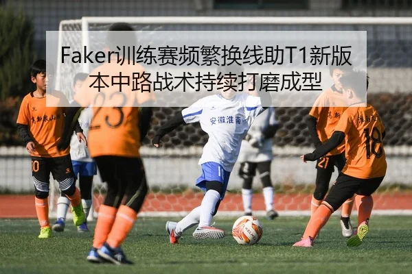 Faker训练赛频繁换线助T1新版本中路战术持续打磨成型