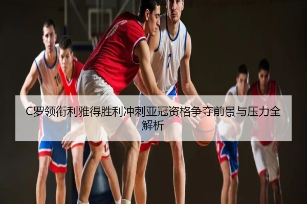 C罗领衔利雅得胜利冲刺亚冠资格争夺前景与压力全解析