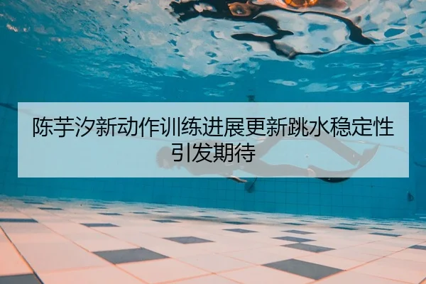 陈芋汐新动作训练进展更新跳水稳定性引发期待