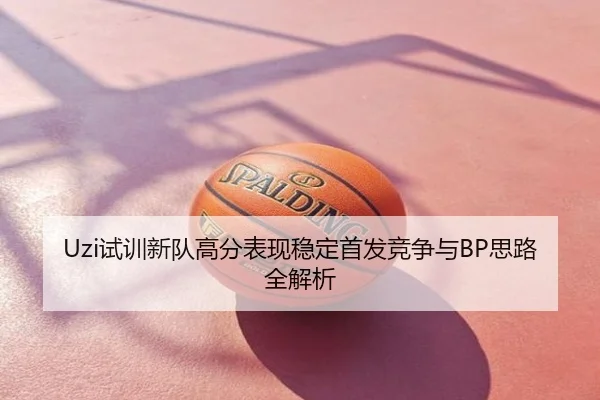 Uzi试训新队高分表现稳定首发竞争与BP思路全解析