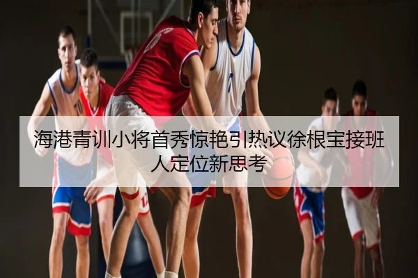 海港青训小将首秀惊艳引热议徐根宝接班人定位新思考