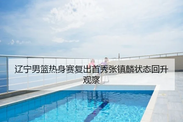辽宁男篮热身赛复出首秀张镇麟状态回升观察